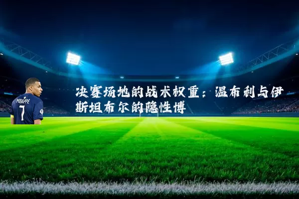决赛场地的战术权重:温布利与伊斯坦布尔的隐性博弈
