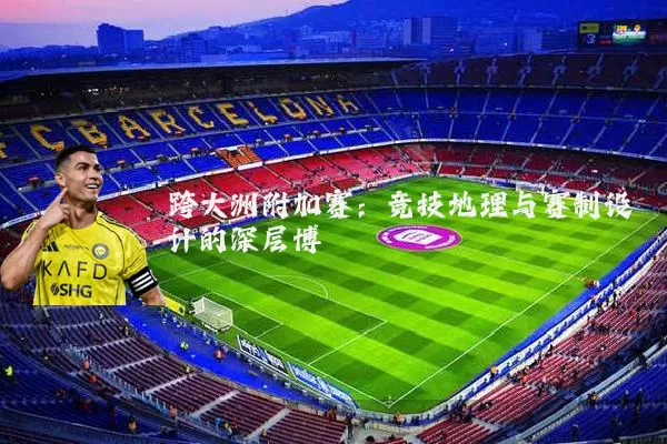 跨大洲附加赛：竞技地理与赛制设计的深层博弈