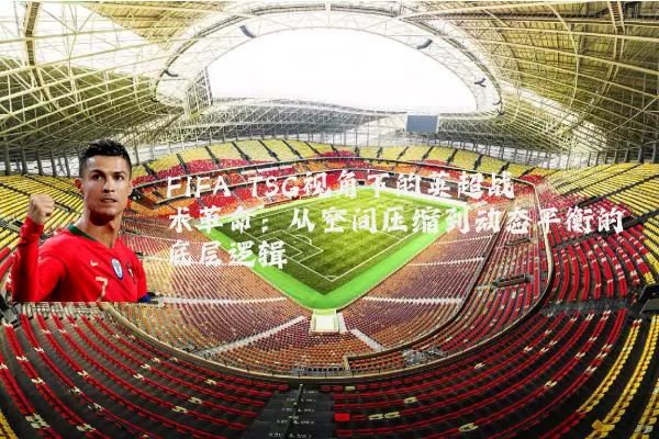 FIFA TSG视角下的英超战术革命:从空间压缩到动态平衡的底层逻辑